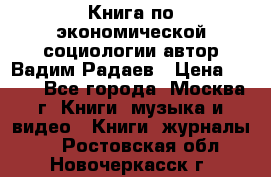 Книга по экономической социологии автор Вадим Радаев › Цена ­ 400 - Все города, Москва г. Книги, музыка и видео » Книги, журналы   . Ростовская обл.,Новочеркасск г.